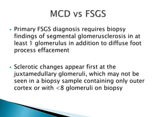  Primary FSGS diagnosis requires biopsy
findings of segmental glomerusclerosis in at
least 1 glomerulus in addition to diffuse foot
process effacement
 Sclerotic changes appear first at the
juxtamedullary glomeruli, which may not be
seen in a biopsy sample containing only outer
cortex or with <8 glomeruli on biopsy
 