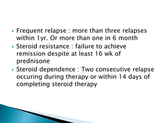  Frequent relapse : more than three relapses
within 1yr. Or more than one in 6 month
 Steroid resistance : failure to achieve
remission despite at least 16 wk of
prednisone
 Steroid dependence : Two consecutive relapse
occuring during therapy or within 14 days of
completing steroid therapy
 