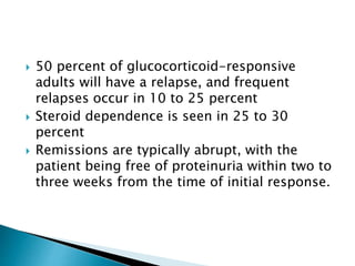  50 percent of glucocorticoid-responsive
adults will have a relapse, and frequent
relapses occur in 10 to 25 percent
 Steroid dependence is seen in 25 to 30
percent
 Remissions are typically abrupt, with the
patient being free of proteinuria within two to
three weeks from the time of initial response.
 