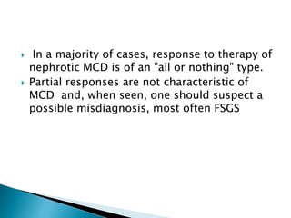  In a majority of cases, response to therapy of
nephrotic MCD is of an "all or nothing" type.
 Partial responses are not characteristic of
MCD and, when seen, one should suspect a
possible misdiagnosis, most often FSGS
 
