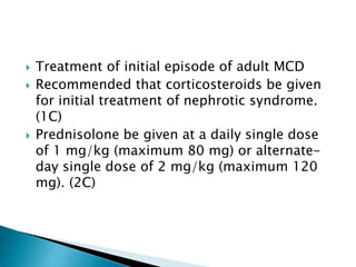 Treatment of initial episode of adult MCD
 Recommended that corticosteroids be given
for initial treatment of nephrotic syndrome.
(1C)
 Prednisolone be given at a daily single dose
of 1 mg/kg (maximum 80 mg) or alternate-
day single dose of 2 mg/kg (maximum 120
mg). (2C)
 