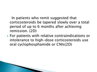In patients who remit suggested that
corticosteroids be tapered slowly over a total
period of up to 6 months after achieving
remission. (2D)
 For patients with relative contraindications or
intolerance to high-dose corticosteroids use
oral cyclophosphamide or CNIs(2D)
 