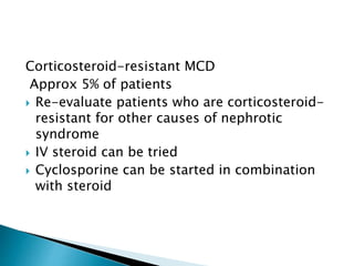Corticosteroid-resistant MCD
Approx 5% of patients
 Re-evaluate patients who are corticosteroid-
resistant for other causes of nephrotic
syndrome
 IV steroid can be tried
 Cyclosporine can be started in combination
with steroid
 