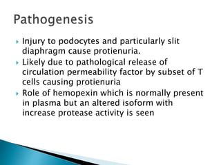  Injury to podocytes and particularly slit
diaphragm cause protienuria.
 Likely due to pathological release of
circulation permeability factor by subset of T
cells causing protienuria
 Role of hemopexin which is normally present
in plasma but an altered isoform with
increase protease activity is seen
 