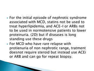  For the initial episode of nephrotic syndrome
associated with MCD, statins not be used to
treat hyperlipidemia, and ACE-I or ARBs not
to be used in normotensive patients to lower
proteinuria. (2D) but if diseases is long
standing use these drugs
 For MCD who have rare relapse with
protienuria of non nephrotic range, tratment
doesnot require steroid but instead use ACEi
or ARB and can go for repeat biopsy.
 