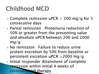  Complete remission uPCR < 200 mg/g for 3
consecutive days
 Partial remission Proteinuria reduction of
50% or greater from the presenting value
and absolute uPCR between 200 and 2000
mg/g
 No remission Failure to reduce urine
protein excretion by 50% from baseline or
persistent excretion uPCR >2000 mg/g
 Initial responder Attainment of complete
remission within initial 4 weeks of
corticosteroid therapy
 
