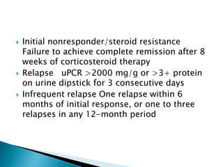  Initial nonresponder/steroid resistance
Failure to achieve complete remission after 8
weeks of corticosteroid therapy
 Relapse uPCR >2000 mg/g or >3+ protein
on urine dipstick for 3 consecutive days
 Infrequent relapse One relapse within 6
months of initial response, or one to three
relapses in any 12-month period
 
