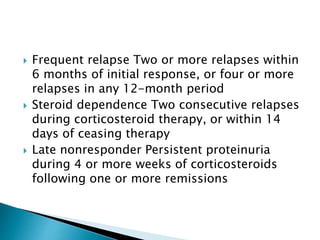  Frequent relapse Two or more relapses within
6 months of initial response, or four or more
relapses in any 12-month period
 Steroid dependence Two consecutive relapses
during corticosteroid therapy, or within 14
days of ceasing therapy
 Late nonresponder Persistent proteinuria
during 4 or more weeks of corticosteroids
following one or more remissions
 