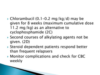  Chlorambucil (0.1–0.2 mg/kg/d) may be
given for 8 weeks (maximum cumulative dose
11.2 mg/kg) as an alternative to
cyclophosphamide (2C)
 Second courses of alkylating agents not be
given. (2D)
 Steroid dependent patients respond better
than frequent relapsers
 Monitor complications and check for CBC
weekly
 
