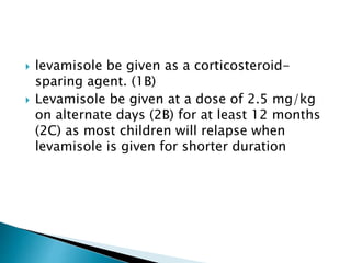  levamisole be given as a corticosteroid-
sparing agent. (1B)
 Levamisole be given at a dose of 2.5 mg/kg
on alternate days (2B) for at least 12 months
(2C) as most children will relapse when
levamisole is given for shorter duration
 