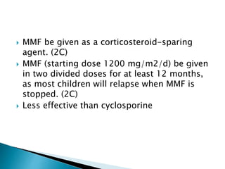  MMF be given as a corticosteroid-sparing
agent. (2C)
 MMF (starting dose 1200 mg/m2/d) be given
in two divided doses for at least 12 months,
as most children will relapse when MMF is
stopped. (2C)
 Less effective than cyclosporine
 