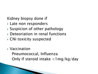 Kidney biopsy done if
 Late non responders
 Suspicion of other pathology
 Deteoriation in renal functions
 CNi toxicity suspected
 Vaccination
Pneumococcal, Influenza
Only if steroid intake <1mg/kg/day
 