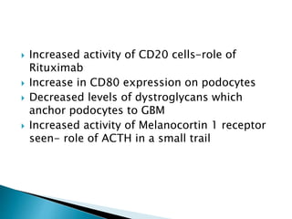  Increased activity of CD20 cells-role of
Rituximab
 Increase in CD80 expression on podocytes
 Decreased levels of dystroglycans which
anchor podocytes to GBM
 Increased activity of Melanocortin 1 receptor
seen- role of ACTH in a small trail
 