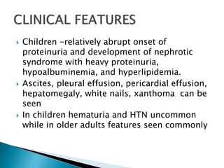  Children -relatively abrupt onset of
proteinuria and development of nephrotic
syndrome with heavy proteinuria,
hypoalbuminemia, and hyperlipidemia.
 Ascites, pleural effusion, pericardial effusion,
hepatomegaly, white nails, xanthoma can be
seen
 In children hematuria and HTN uncommon
while in older adults features seen commonly
 