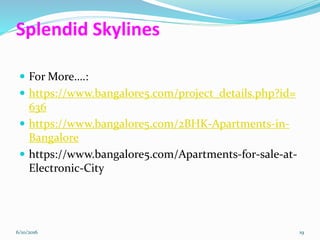 Splendid Skylines
For More….:
https://www.bangalore5.com/project_details.php?id=
636
https://www.bangalore5.com/2BHK-Apartments-in-
Bangalore
https://www.bangalore5.com/Apartments-for-sale-at-
Electronic-City
6/10/2016 19