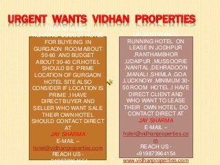 URGENT WANTS VIDHAN PROPERTIES
URGENT WANTS
RUNNING BUDGET HOTEL
FOR BUYEING IN
GURGAON ROOM ABOUT
50-60 AND BUDGET
ABOUT 30-40 CR.HOTEL
SHOULD BE PRIME
LOCATION OF GURGAON
HOTEL SITE ALSO
CONSIDER IF LOCATION IS
PRIME .I HAVE
DIRECT BUYER AND
SELLER WHO WANT SALE
THEIR OWN HOTEL
SHOULD CONTACT DIRECT
AT
JAY SHARMA
E-MAIL –
hotel@vidhanproperties.com
REACH US -
+919873964154
URGENT WANTS
RUNNING HOTEL ON
LEASE IN JODHPUR
,RANTHAMBHOR
,UDAIPUR ,MUSSOORIE
,NANITAL ,DEHRADOON
,MANALI ,SHIMLA ,GOA
,LUCKNOW .MINIMUM 30-
50 ROOM HOTEL ,I HAVE
DIRECT CLIENT AND
WHO WANT TO LEASE
THEIR OWN HOTEL DO
CONTACT DIRECT AT
JAY SHARMA
E-MAIL –
hotel@vidhanproperties.co
m
REACH US -
+919873964154
www.vidhanproperties.com
 