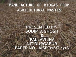 MANUFACTURE OF BIOGAS FROM
AGRICULTURAL WASTES
PRESENTED BY-
SUDIPTA GHOSH
&
PALLAVI JHA
NIT DURGAPUR
PAPER NO.- AISEC/16/T-1/16
 