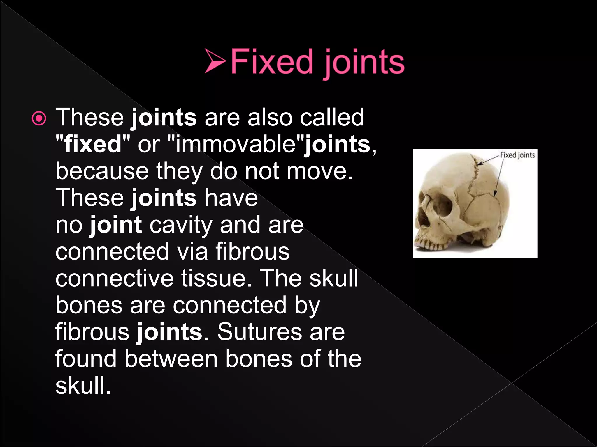 These joints are also called
"fixed" or "immovable"joints,
because they do not move.
These joints have
no joint cavity and are
connected via fibrous
connective tissue. The skull
bones are connected by
fibrous joints. Sutures are
found between bones of the
skull.
 