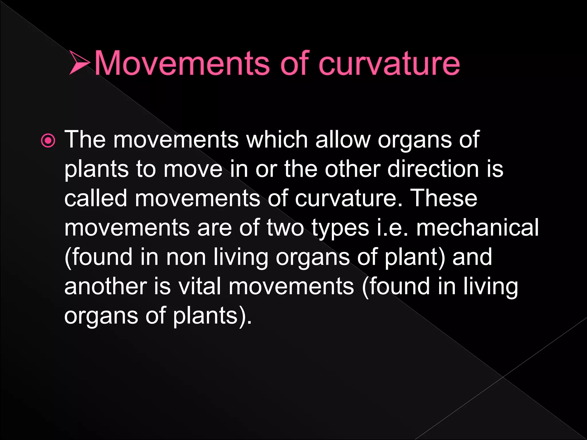  The movements which allow organs of
plants to move in or the other direction is
called movements of curvature. These
movements are of two types i.e. mechanical
(found in non living organs of plant) and
another is vital movements (found in living
organs of plants).
 