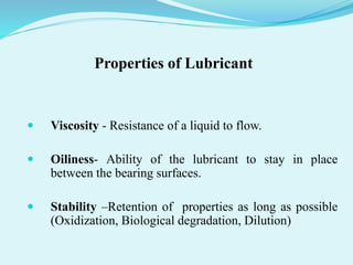 Properties of Lubricant
 Viscosity - Resistance of a liquid to flow.
 Oiliness- Ability of the lubricant to stay in place
between the bearing surfaces.
 Stability –Retention of properties as long as possible
(Oxidization, Biological degradation, Dilution)
 