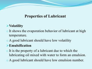 Properties of Lubricant
Volatility
o It shows the evaporation behavior of lubricant at high
temperature.
o A good lubricant should have low volatility
Emulsification
o It is the property of a lubricant due to which the
lubricating oil mixed with water to form an emulsion.
o A good lubricant should have low emulsion number.
 