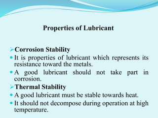 Properties of Lubricant
Corrosion Stability
 It is properties of lubricant which represents its
resistance toward the metals.
 A good lubricant should not take part in
corrosion.
Thermal Stability
 A good lubricant must be stable towards heat.
 It should not decompose during operation at high
temperature.
 