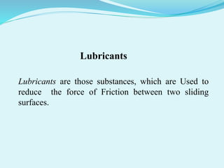 Lubricants
Lubricants are those substances, which are Used to
reduce the force of Friction between two sliding
surfaces.
 