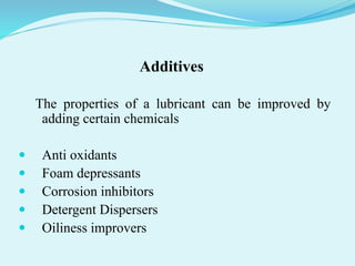 Additives
The properties of a lubricant can be improved by
adding certain chemicals
 Anti oxidants
 Foam depressants
 Corrosion inhibitors
 Detergent Dispersers
 Oiliness improvers
 
