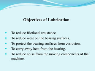 Objectives of Lubrication
 To reduce frictional resistance.
 To reduce wear on the bearing surfaces.
 To protect the bearing surfaces from corrosion.
 To carry away heat from the bearing.
 To reduce noise from the moving components of the
machine.
 