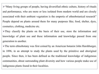 “Many living groups of people, having diversified ethnic culture, history of rituals
and performance, who are more or less isolated from modern world and are closely
associated with their ambient vegetation is the emporia of ethnobotanical research”
People depend on plants around them for many purposes like; food, shelter, dyes,
cosmetics, clothing, medicine etc.
They classify the plants on the basis of their use, store the information and
knowledge of plant use and these information and knowledge passed from one
generation to another.
The term ethnobotany was first coined by an American botanist John Harshburger,
in 1896, in an attempt to study the plants used by the primitive and aboriginal
people. Since then, it has been defined as the traditional knowledge of indigenous
communities, about surrounding plant diversity and how various people make use of
indigenous plants found in their localities.
 