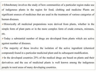 Ethnobotany involves the study of how communities of a particular region make use
of indigenous plants in the region for food, clothing and medicine Plants are
significant sources of medicines that are used in the treatment of various categories of
human diseases.
Historically all medicinal preparations were derived from plants, whether in the
simple form of plant parts or in the more complex form of crude extracts, mixtures,
etc.
Today a substantial number of drugs are developed from plants which are active
against number of diseases.
The majority of these involve the isolation of the active ingredient (chemical
compound) found in a particular medicinal plant and its subsequent modification.
In the developed countries 25% of the medical drugs are based on plants and their
derivatives and the use of medicinal plants is well known among the indigenous
people in rural areas of many developing countries.
 