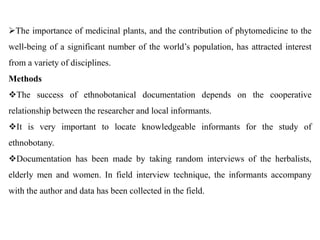 The importance of medicinal plants, and the contribution of phytomedicine to the
well-being of a significant number of the world’s population, has attracted interest
from a variety of disciplines.
Methods
The success of ethnobotanical documentation depends on the cooperative
relationship between the researcher and local informants.
It is very important to locate knowledgeable informants for the study of
ethnobotany.
Documentation has been made by taking random interviews of the herbalists,
elderly men and women. In field interview technique, the informants accompany
with the author and data has been collected in the field.
 
