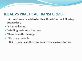 IDEAL VS PRACTICAL TRANSFORMER
A transformer is said to be ideal if satisfies the following
properties ,
 It has no losses.
 Winding resistance has zero.
 There is no flux leakage.
 Efficiency is 100 %.
But in practical ,there are some losses in transformer.
 