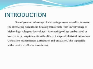 INTRODUCTION
One of greatest advantage of alternating current over direct current
the alternating currents can be easily transferable from lowest voltage to
high or high voltage to low voltage. . Alternating voltage can be raised or
lowered as per requirements in the different stages of electrical network as
Generation ,transmission, distribution and utilization. This is possible
with a device is called as transformer.
 