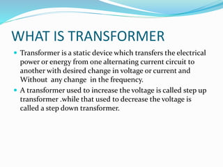 WHAT IS TRANSFORMER
 Transformer is a static device which transfers the electrical
power or energy from one alternating current circuit to
another with desired change in voltage or current and
Without any change in the frequency.
 A transformer used to increase the voltage is called step up
transformer .while that used to decrease the voltage is
called a step down transformer.
 