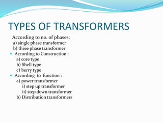 TYPES OF TRANSFORMERS
According to no. of phases:
a) single phase transformer
b) three phase transformer
 According to Construction :
a) core type
b) Shell type
c) berry type
 According to function :
a) power transformer
i) step up transformer
ii) step down transformer
b) Distribution transformers
 