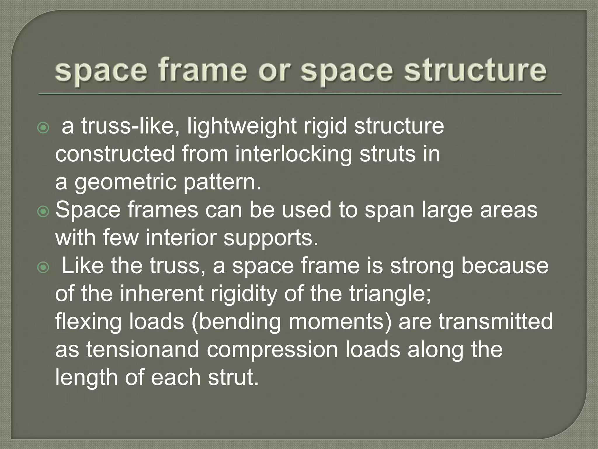  a truss-like, lightweight rigid structure
constructed from interlocking struts in
a geometric pattern.
Space frames can be used to span large areas
with few interior supports.
Like the truss, a space frame is strong because
of the inherent rigidity of the triangle;
flexing loads (bending moments) are transmitted
as tensionand compression loads along the
length of each strut.