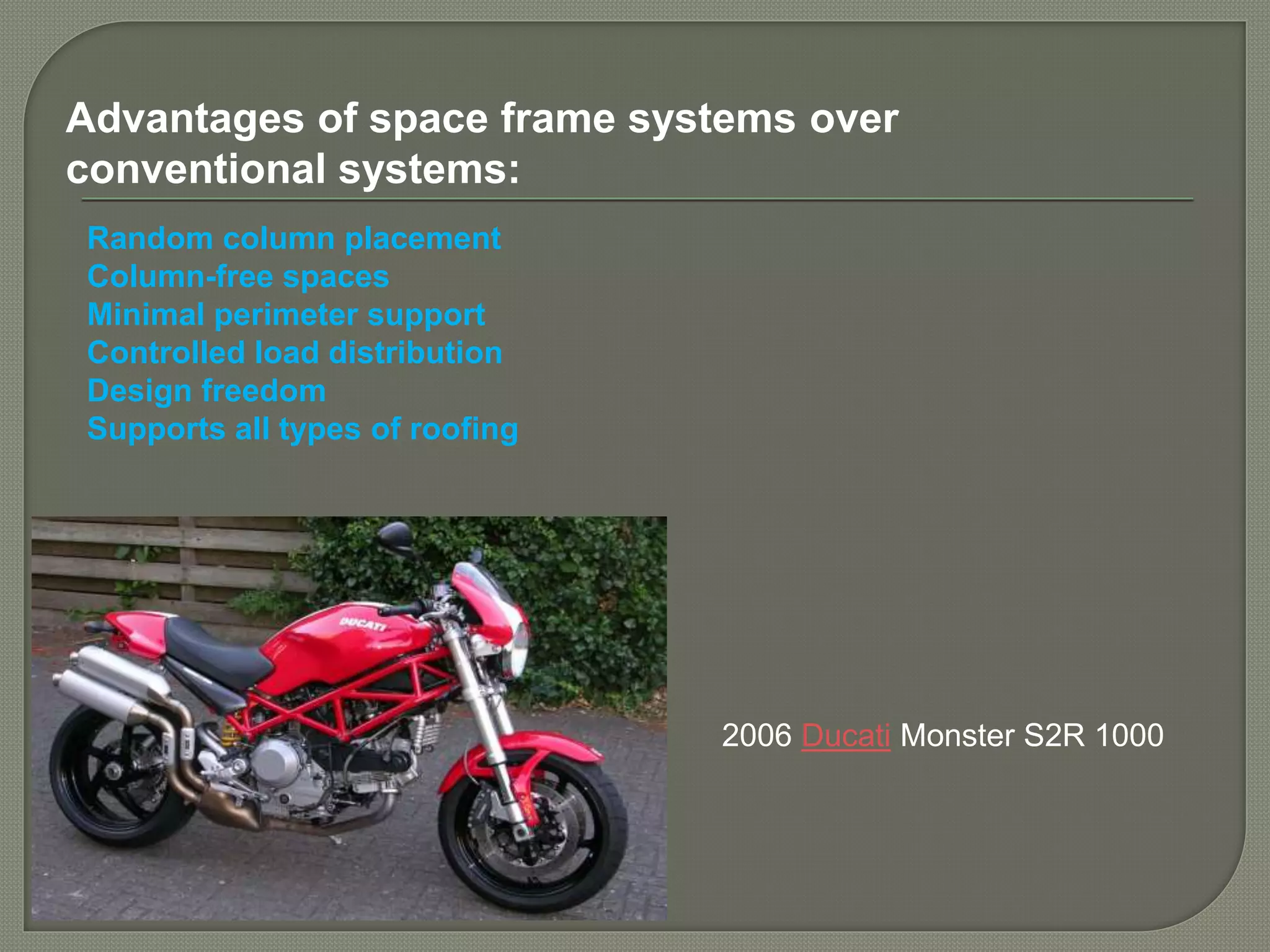 2006 Ducati Monster S2R 1000
Advantages of space frame systems over
conventional systems:
Random column placement
Column-free spaces
Minimal perimeter support
Controlled load distribution
Design freedom
Supports all types of roofing