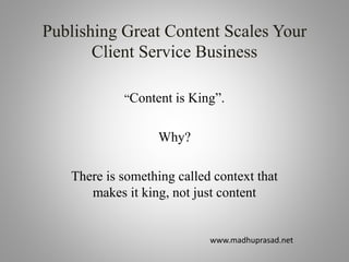Publishing Great Content Scales Your
Client Service Business
“Content is King”.
Why?
There is something called context that
makes it king, not just content
www.madhuprasad.net
 