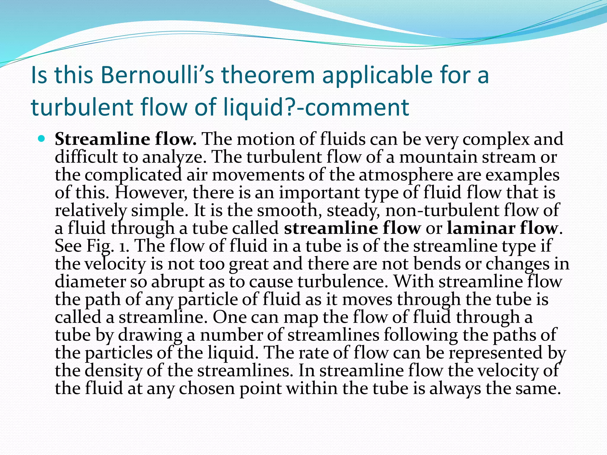 Is this Bernoulli’s theorem applicable for a
turbulent flow of liquid?-comment
 Streamline flow. The motion of fluids can be very complex and
difficult to analyze. The turbulent flow of a mountain stream or
the complicated air movements of the atmosphere are examples
of this. However, there is an important type of fluid flow that is
relatively simple. It is the smooth, steady, non-turbulent flow of
a fluid through a tube called streamline flow or laminar flow.
See Fig. 1. The flow of fluid in a tube is of the streamline type if
the velocity is not too great and there are not bends or changes in
diameter so abrupt as to cause turbulence. With streamline flow
the path of any particle of fluid as it moves through the tube is
called a streamline. One can map the flow of fluid through a
tube by drawing a number of streamlines following the paths of
the particles of the liquid. The rate of flow can be represented by
the density of the streamlines. In streamline flow the velocity of
the fluid at any chosen point within the tube is always the same.
 
