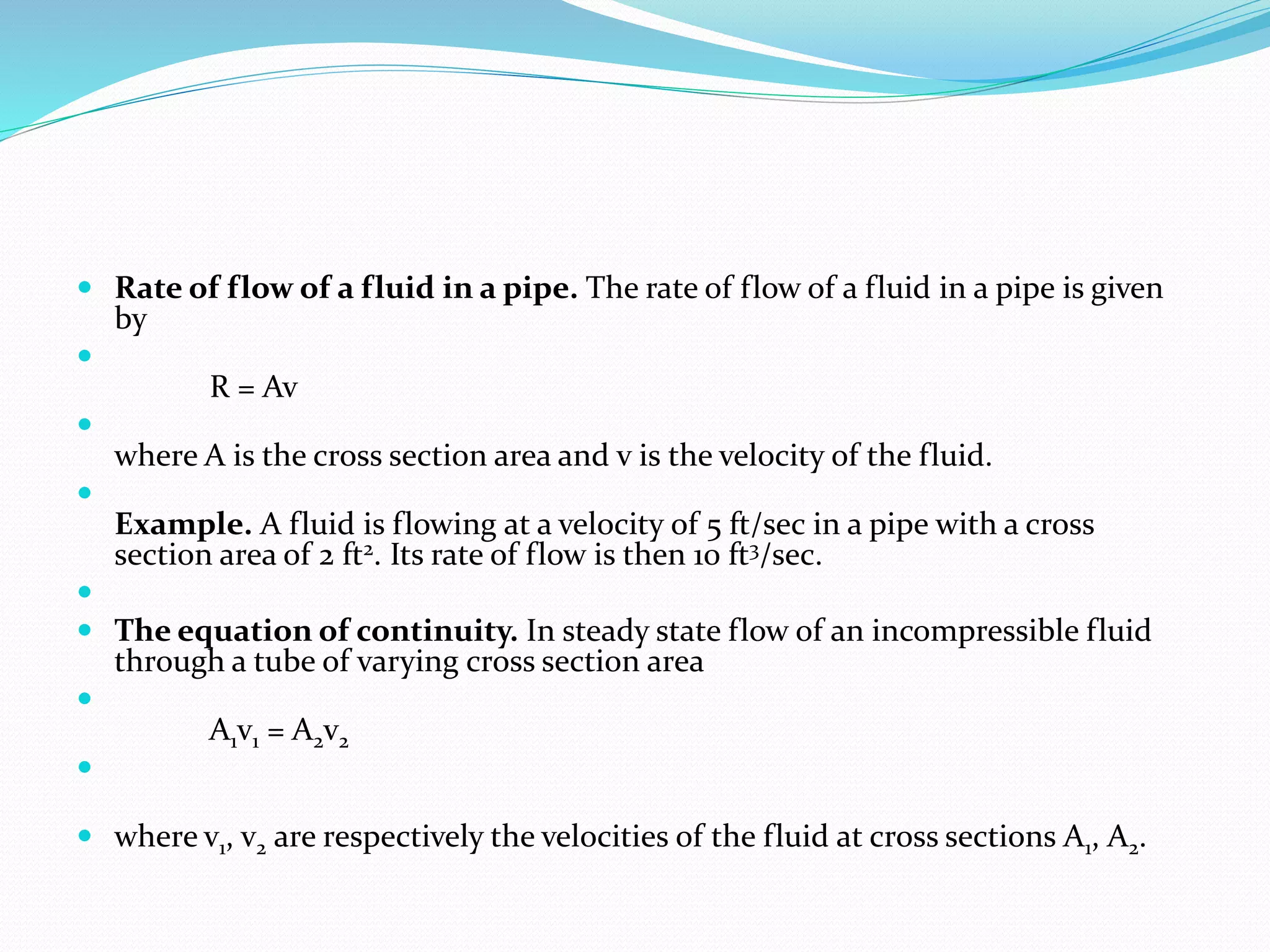  Rate of flow of a fluid in a pipe. The rate of flow of a fluid in a pipe is given
by

R = Av

where A is the cross section area and v is the velocity of the fluid.

Example. A fluid is flowing at a velocity of 5 ft/sec in a pipe with a cross
section area of 2 ft2. Its rate of flow is then 10 ft3/sec.

 The equation of continuity. In steady state flow of an incompressible fluid
through a tube of varying cross section area

A1v1 = A2v2

 where v1, v2 are respectively the velocities of the fluid at cross sections A1, A2.
 