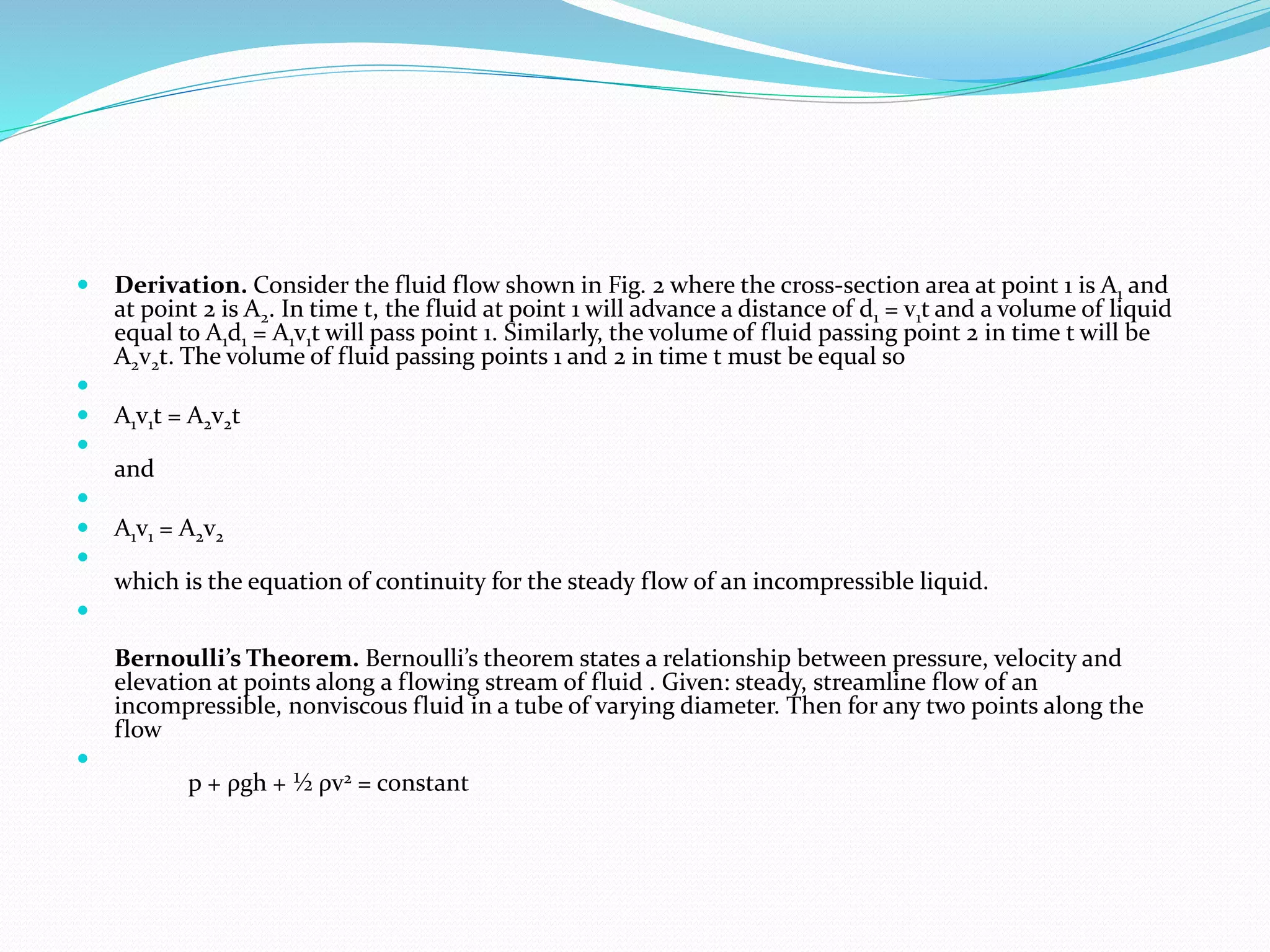  Derivation. Consider the fluid flow shown in Fig. 2 where the cross-section area at point 1 is A1 and
at point 2 is A2. In time t, the fluid at point 1 will advance a distance of d1 = v1t and a volume of liquid
equal to A1d1 = A1v1t will pass point 1. Similarly, the volume of fluid passing point 2 in time t will be
A2v2t. The volume of fluid passing points 1 and 2 in time t must be equal so

 A1v1t = A2v2t

and

 A1v1 = A2v2

which is the equation of continuity for the steady flow of an incompressible liquid.

Bernoulli’s Theorem. Bernoulli’s theorem states a relationship between pressure, velocity and
elevation at points along a flowing stream of fluid . Given: steady, streamline flow of an
incompressible, nonviscous fluid in a tube of varying diameter. Then for any two points along the
flow

p + ρgh + ½ ρv2 = constant
 