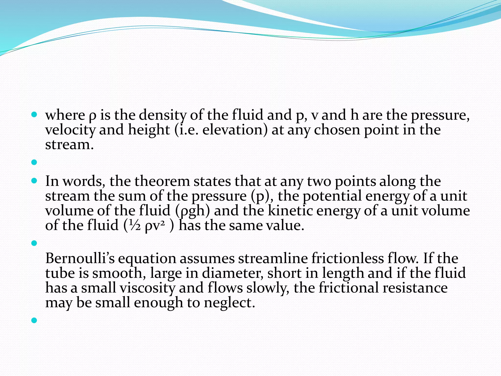  where ρ is the density of the fluid and p, v and h are the pressure,
velocity and height (i.e. elevation) at any chosen point in the
stream.

 In words, the theorem states that at any two points along the
stream the sum of the pressure (p), the potential energy of a unit
volume of the fluid (ρgh) and the kinetic energy of a unit volume
of the fluid (½ ρv2 ) has the same value.

Bernoulli’s equation assumes streamline frictionless flow. If the
tube is smooth, large in diameter, short in length and if the fluid
has a small viscosity and flows slowly, the frictional resistance
may be small enough to neglect.

 