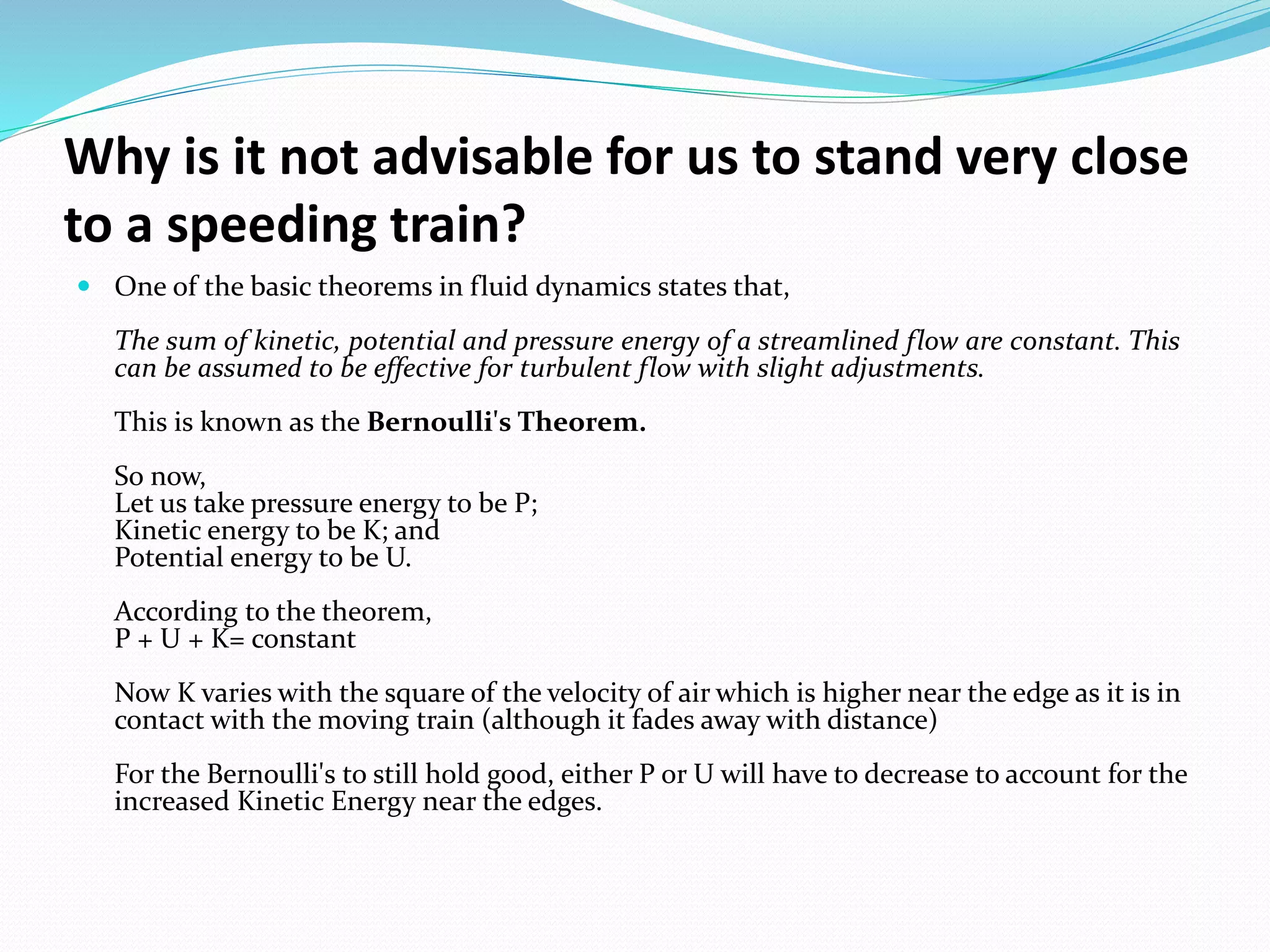 Why is it not advisable for us to stand very close
to a speeding train?
 One of the basic theorems in fluid dynamics states that,
The sum of kinetic, potential and pressure energy of a streamlined flow are constant. This
can be assumed to be effective for turbulent flow with slight adjustments.
This is known as the Bernoulli's Theorem.
So now,
Let us take pressure energy to be P;
Kinetic energy to be K; and
Potential energy to be U.
According to the theorem,
P + U + K= constant
Now K varies with the square of the velocity of air which is higher near the edge as it is in
contact with the moving train (although it fades away with distance)
For the Bernoulli's to still hold good, either P or U will have to decrease to account for the
increased Kinetic Energy near the edges.
 