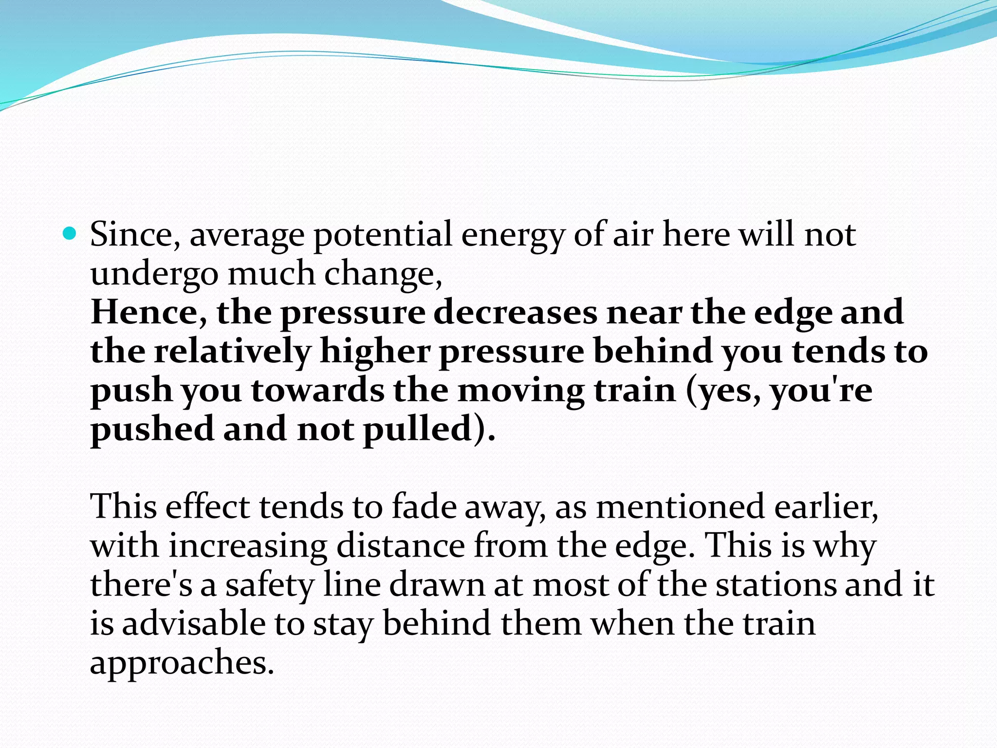  Since, average potential energy of air here will not
undergo much change,
Hence, the pressure decreases near the edge and
the relatively higher pressure behind you tends to
push you towards the moving train (yes, you're
pushed and not pulled).
This effect tends to fade away, as mentioned earlier,
with increasing distance from the edge. This is why
there's a safety line drawn at most of the stations and it
is advisable to stay behind them when the train
approaches.
 