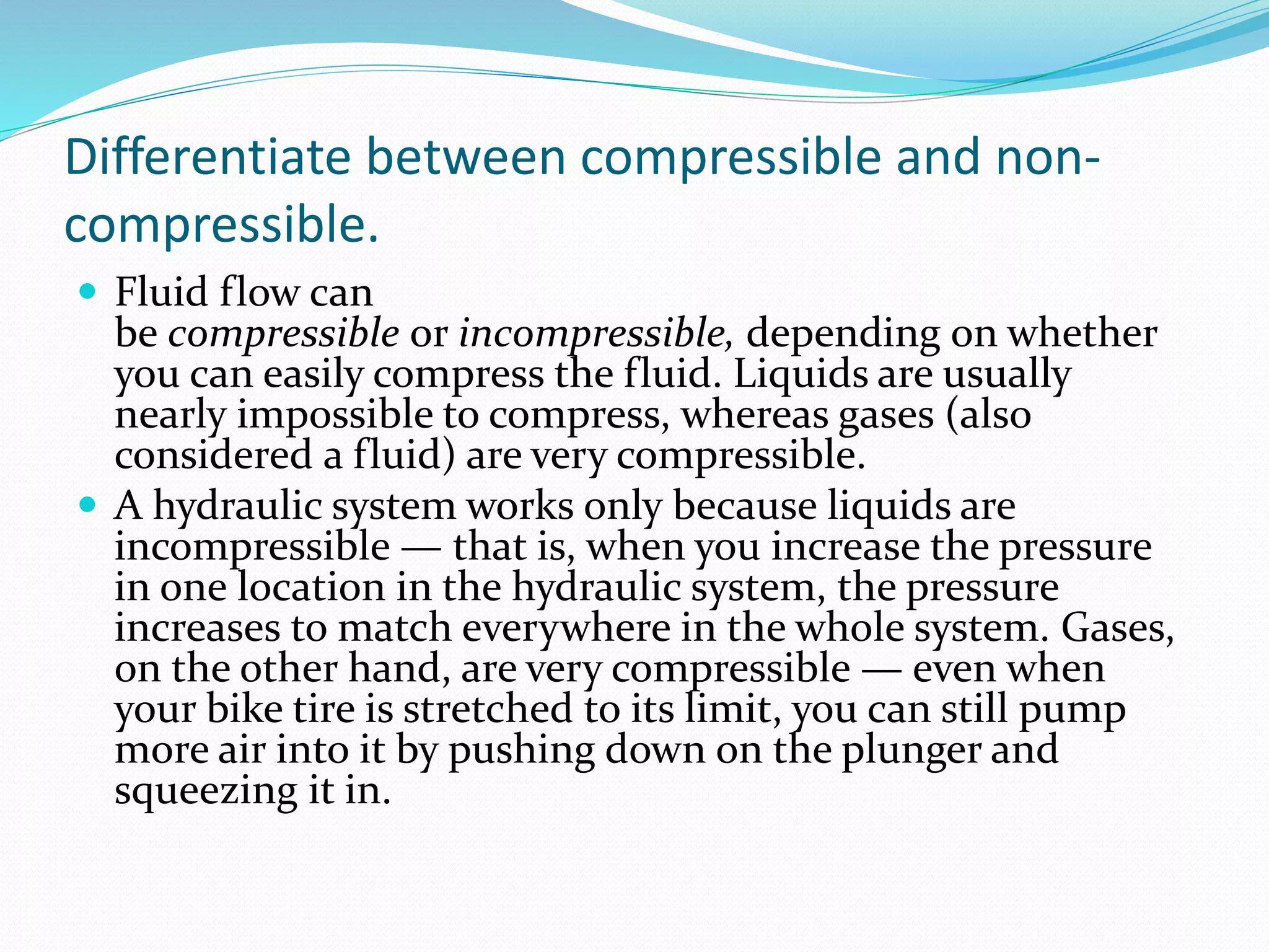 Differentiate between compressible and non-
compressible.
 Fluid flow can
be compressible or incompressible, depending on whether
you can easily compress the fluid. Liquids are usually
nearly impossible to compress, whereas gases (also
considered a fluid) are very compressible.
 A hydraulic system works only because liquids are
incompressible — that is, when you increase the pressure
in one location in the hydraulic system, the pressure
increases to match everywhere in the whole system. Gases,
on the other hand, are very compressible — even when
your bike tire is stretched to its limit, you can still pump
more air into it by pushing down on the plunger and
squeezing it in.
 