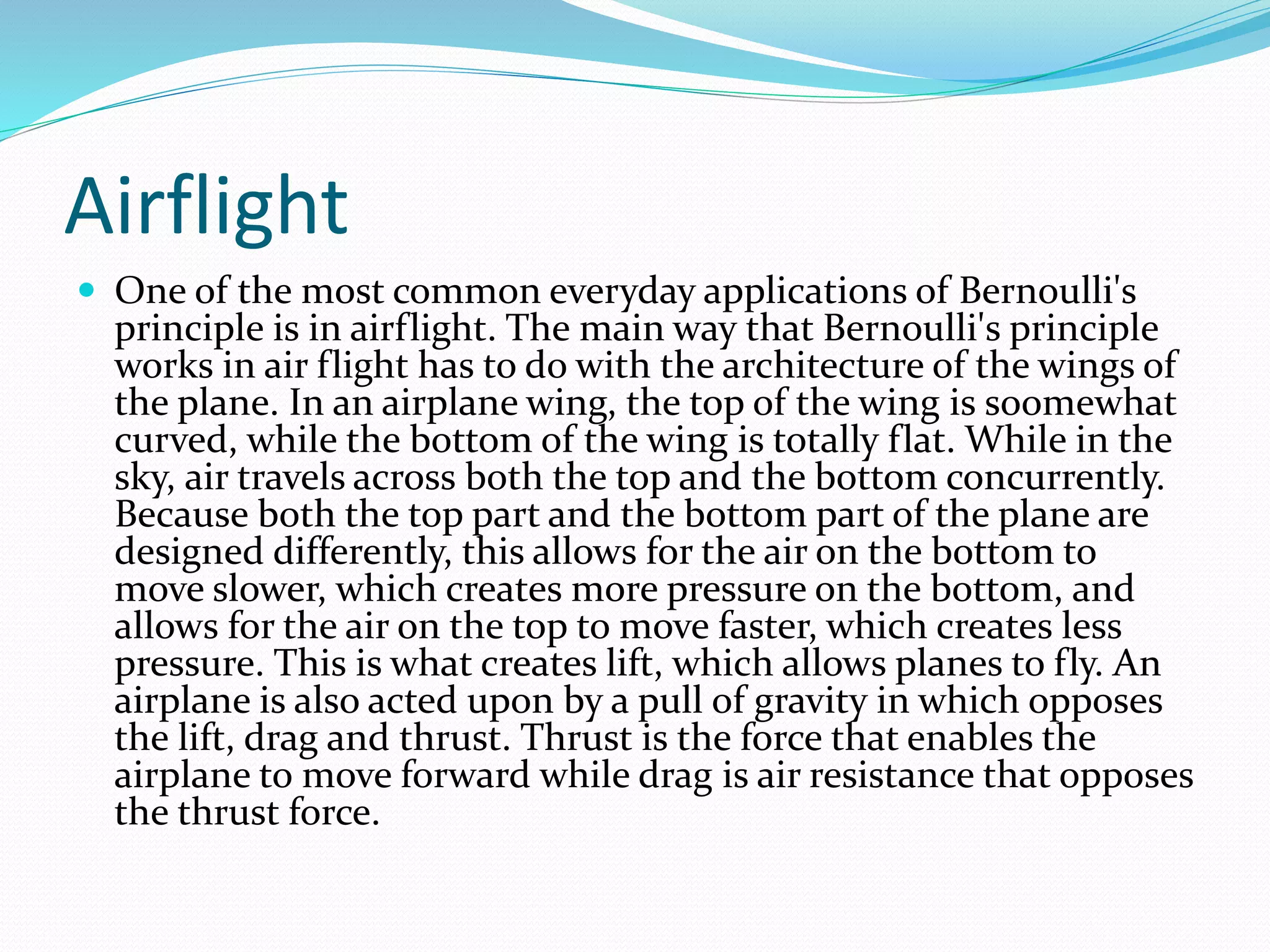 Airflight
 One of the most common everyday applications of Bernoulli's
principle is in airflight. The main way that Bernoulli's principle
works in air flight has to do with the architecture of the wings of
the plane. In an airplane wing, the top of the wing is soomewhat
curved, while the bottom of the wing is totally flat. While in the
sky, air travels across both the top and the bottom concurrently.
Because both the top part and the bottom part of the plane are
designed differently, this allows for the air on the bottom to
move slower, which creates more pressure on the bottom, and
allows for the air on the top to move faster, which creates less
pressure. This is what creates lift, which allows planes to fly. An
airplane is also acted upon by a pull of gravity in which opposes
the lift, drag and thrust. Thrust is the force that enables the
airplane to move forward while drag is air resistance that opposes
the thrust force.
 