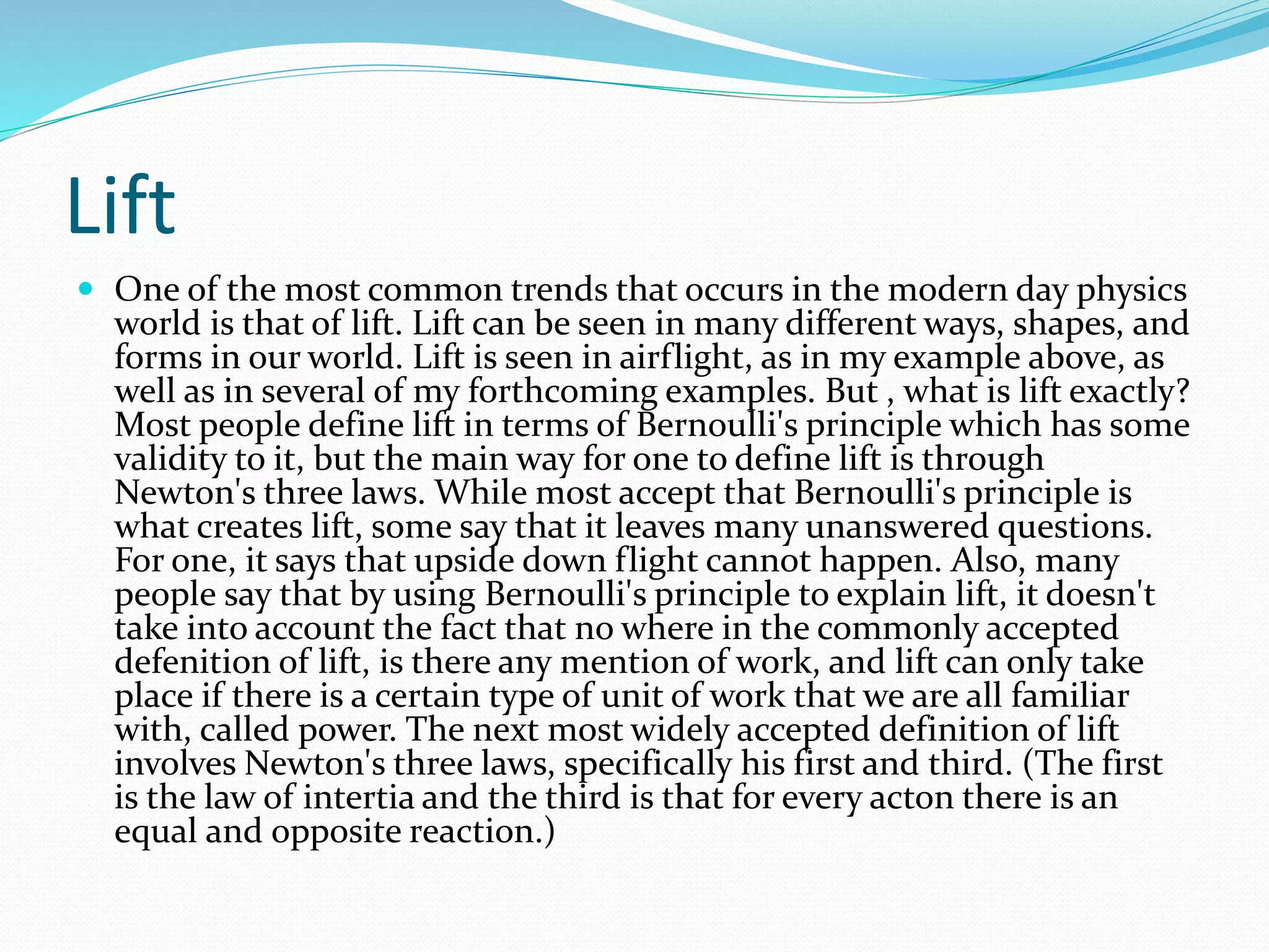 Lift
 One of the most common trends that occurs in the modern day physics
world is that of lift. Lift can be seen in many different ways, shapes, and
forms in our world. Lift is seen in airflight, as in my example above, as
well as in several of my forthcoming examples. But , what is lift exactly?
Most people define lift in terms of Bernoulli's principle which has some
validity to it, but the main way for one to define lift is through
Newton's three laws. While most accept that Bernoulli's principle is
what creates lift, some say that it leaves many unanswered questions.
For one, it says that upside down flight cannot happen. Also, many
people say that by using Bernoulli's principle to explain lift, it doesn't
take into account the fact that no where in the commonly accepted
defenition of lift, is there any mention of work, and lift can only take
place if there is a certain type of unit of work that we are all familiar
with, called power. The next most widely accepted definition of lift
involves Newton's three laws, specifically his first and third. (The first
is the law of intertia and the third is that for every acton there is an
equal and opposite reaction.)
 