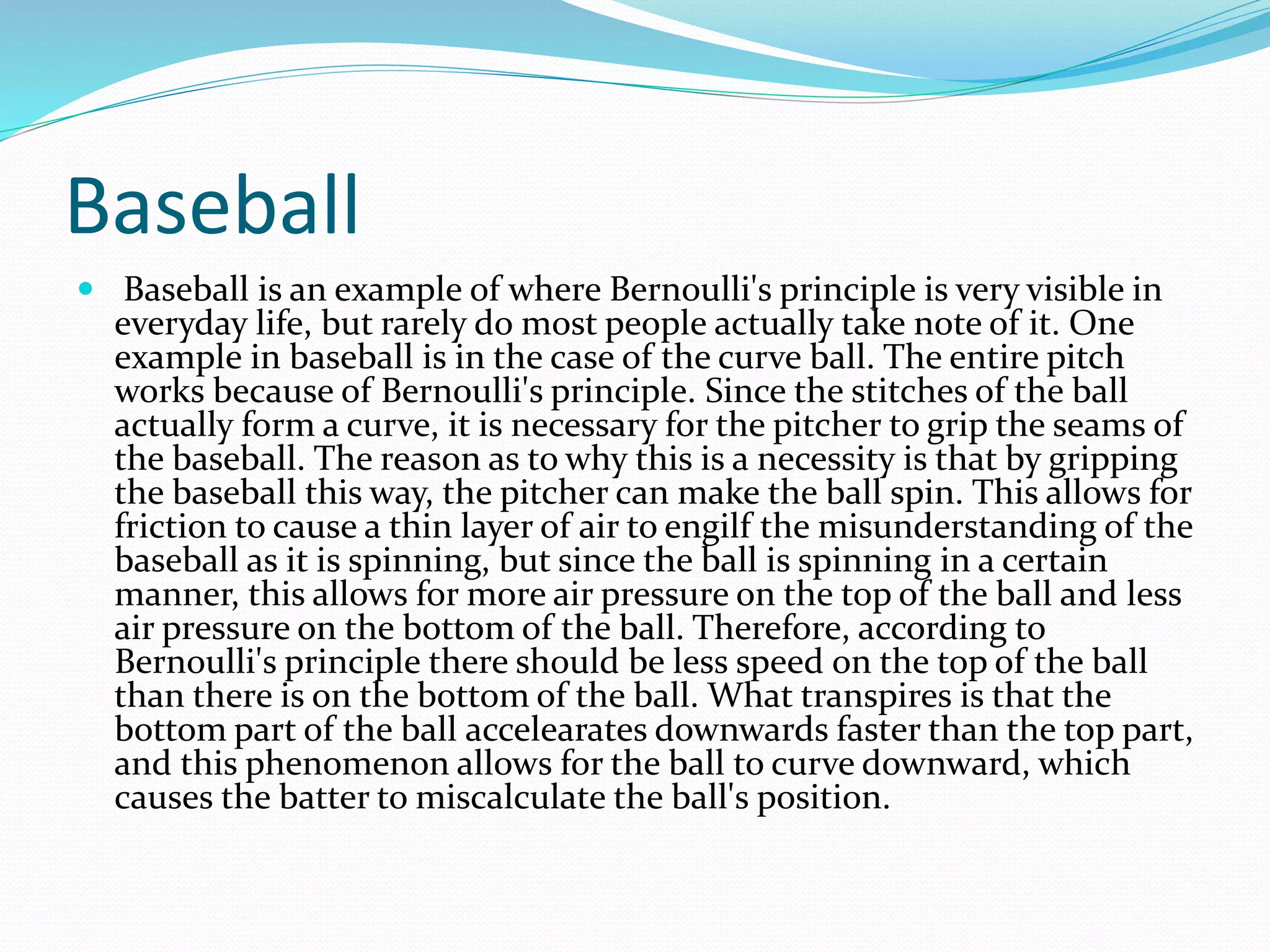 Baseball
 Baseball is an example of where Bernoulli's principle is very visible in
everyday life, but rarely do most people actually take note of it. One
example in baseball is in the case of the curve ball. The entire pitch
works because of Bernoulli's principle. Since the stitches of the ball
actually form a curve, it is necessary for the pitcher to grip the seams of
the baseball. The reason as to why this is a necessity is that by gripping
the baseball this way, the pitcher can make the ball spin. This allows for
friction to cause a thin layer of air to engilf the misunderstanding of the
baseball as it is spinning, but since the ball is spinning in a certain
manner, this allows for more air pressure on the top of the ball and less
air pressure on the bottom of the ball. Therefore, according to
Bernoulli's principle there should be less speed on the top of the ball
than there is on the bottom of the ball. What transpires is that the
bottom part of the ball accelearates downwards faster than the top part,
and this phenomenon allows for the ball to curve downward, which
causes the batter to miscalculate the ball's position.
 