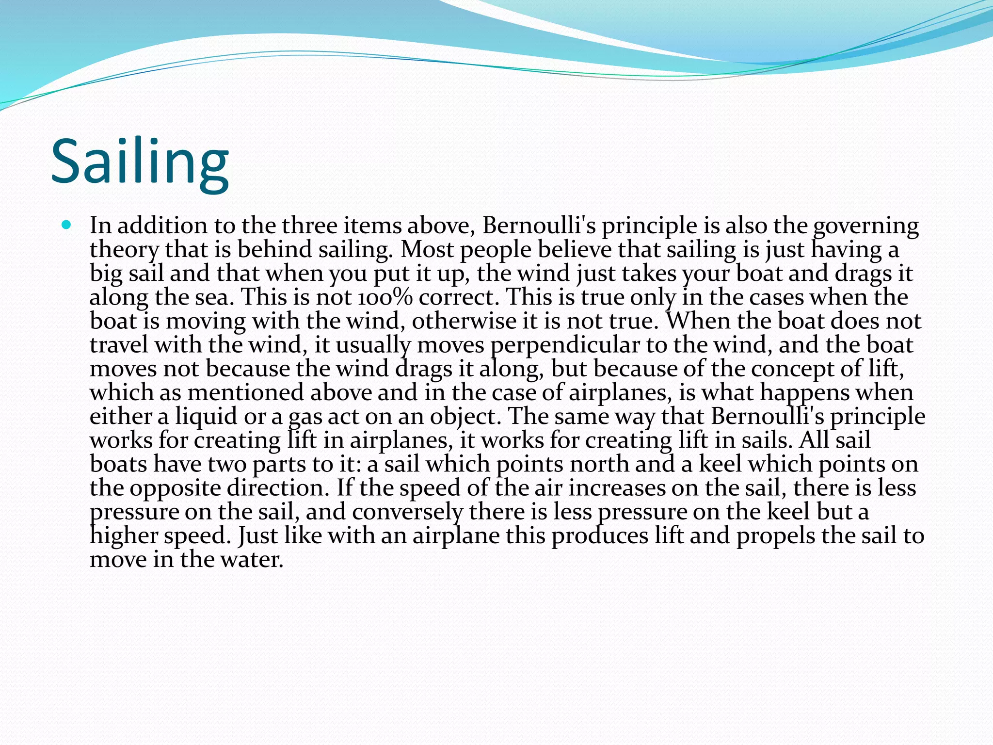 Sailing
 In addition to the three items above, Bernoulli's principle is also the governing
theory that is behind sailing. Most people believe that sailing is just having a
big sail and that when you put it up, the wind just takes your boat and drags it
along the sea. This is not 100% correct. This is true only in the cases when the
boat is moving with the wind, otherwise it is not true. When the boat does not
travel with the wind, it usually moves perpendicular to the wind, and the boat
moves not because the wind drags it along, but because of the concept of lift,
which as mentioned above and in the case of airplanes, is what happens when
either a liquid or a gas act on an object. The same way that Bernoulli's principle
works for creating lift in airplanes, it works for creating lift in sails. All sail
boats have two parts to it: a sail which points north and a keel which points on
the opposite direction. If the speed of the air increases on the sail, there is less
pressure on the sail, and conversely there is less pressure on the keel but a
higher speed. Just like with an airplane this produces lift and propels the sail to
move in the water.
 